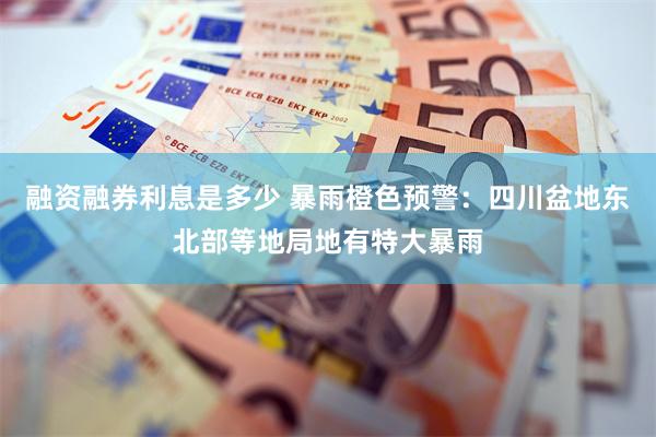 融资融券利息是多少 暴雨橙色预警：四川盆地东北部等地局地有特大暴雨
