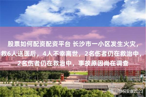 股票如何配资配资平台 长沙市一小区发生火灾，当地消防通报：所救6人送医后，4人不幸离世，2名伤者仍在救治中，事故原因尚在调查