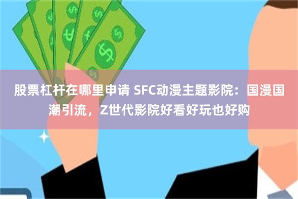 股票杠杆在哪里申请 SFC动漫主题影院：国漫国潮引流，Z世代影院好看好玩也好购