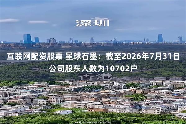 互联网配资股票 星球石墨：截至2026年7月31日公司股东人数为10702户
