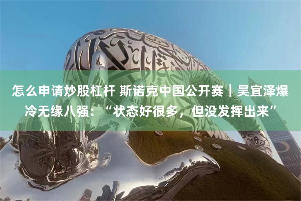 怎么申请炒股杠杆 斯诺克中国公开赛｜吴宜泽爆冷无缘八强：“状态好很多，但没发挥出来”