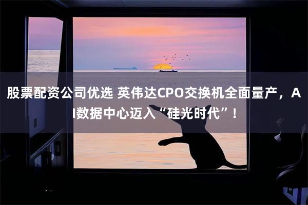 股票配资公司优选 英伟达CPO交换机全面量产，AI数据中心迈入“硅光时代”！