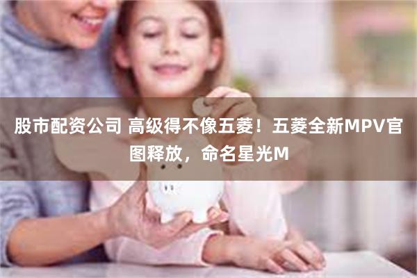 股市配资公司 高级得不像五菱！五菱全新MPV官图释放，命名星光M