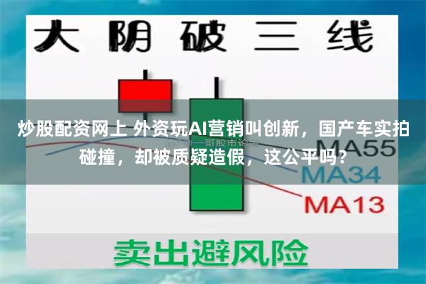 炒股配资网上 外资玩AI营销叫创新，国产车实拍碰撞，却被质疑造假，这公平吗？