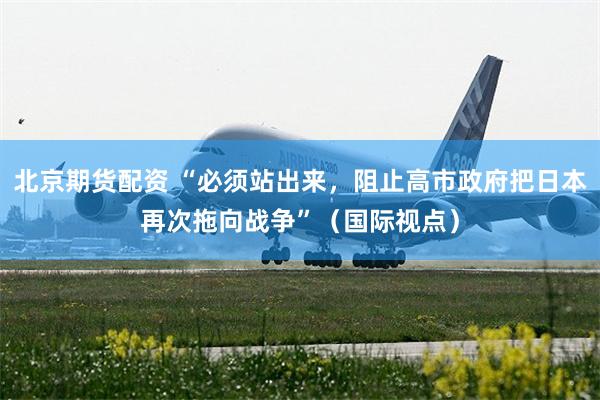 北京期货配资 “必须站出来，阻止高市政府把日本再次拖向战争”（国际视点）