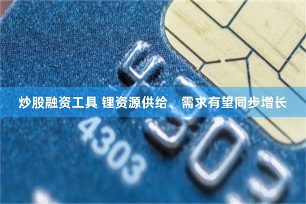 炒股融资工具 锂资源供给、需求有望同步增长