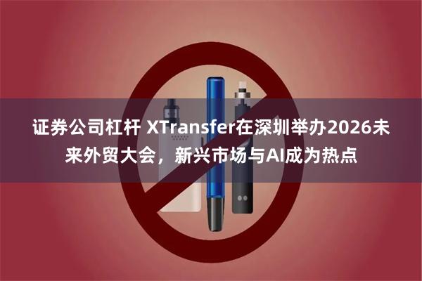 证券公司杠杆 XTransfer在深圳举办2026未来外贸大会，新兴市场与AI成为热点