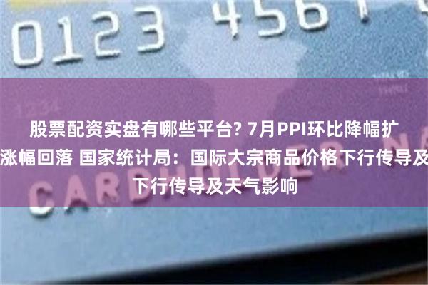 股票配资实盘有哪些平台? 7月PPI环比降幅扩大，同比涨幅回落 国家统计局：国际大宗商品价格下行传导及天气影响