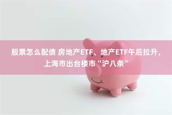 股票怎么配债 房地产ETF、地产ETF午后拉升,上海市出台楼市“沪八条”