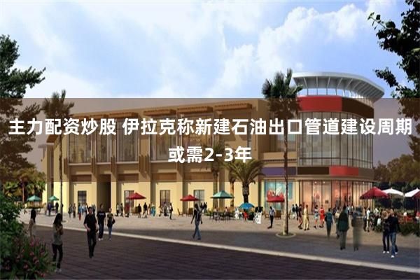 主力配资炒股 伊拉克称新建石油出口管道建设周期或需2‑3年