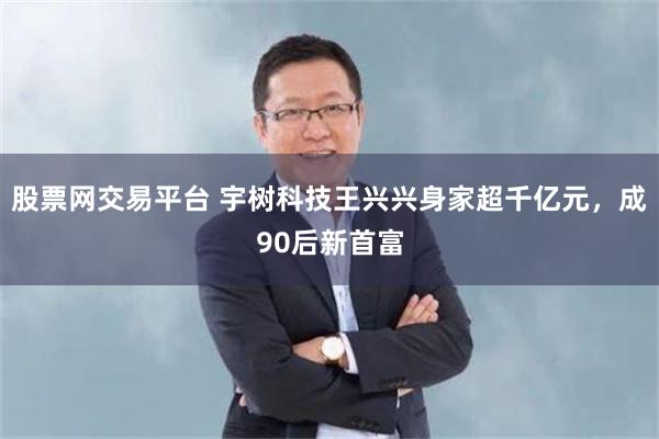 股票网交易平台 宇树科技王兴兴身家超千亿元，成90后新首富