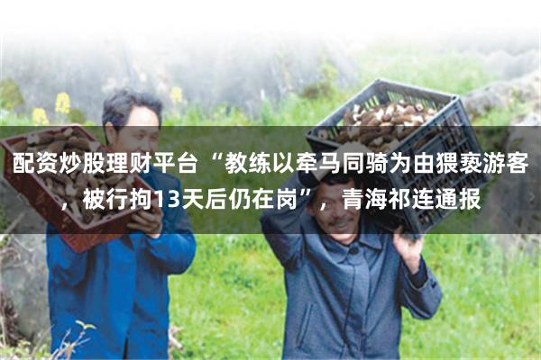 配资炒股理财平台 “教练以牵马同骑为由猥亵游客，被行拘13天后仍在岗”，青海祁连通报