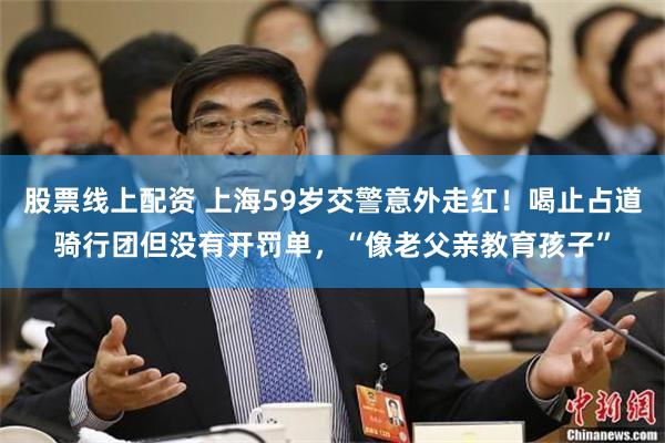 股票线上配资 上海59岁交警意外走红！喝止占道骑行团但没有开罚单，“像老父亲教育孩子”