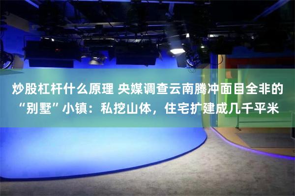 炒股杠杆什么原理 央媒调查云南腾冲面目全非的“别墅”小镇：私挖山体，住宅扩建成几千平米
