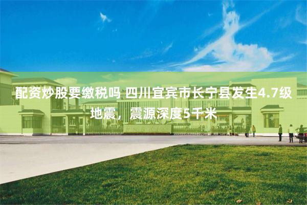 配资炒股要缴税吗 四川宜宾市长宁县发生4.7级地震，震源深度5千米