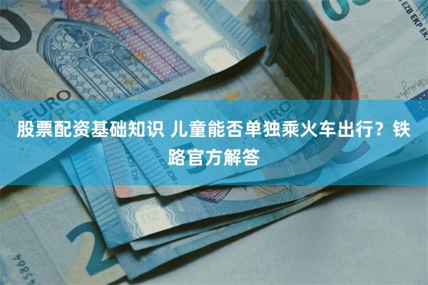 股票配资基础知识 儿童能否单独乘火车出行？铁路官方解答