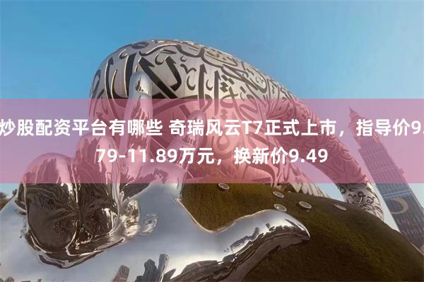 炒股配资平台有哪些 奇瑞风云T7正式上市，指导价9.79-11.89万元，换新价9.49