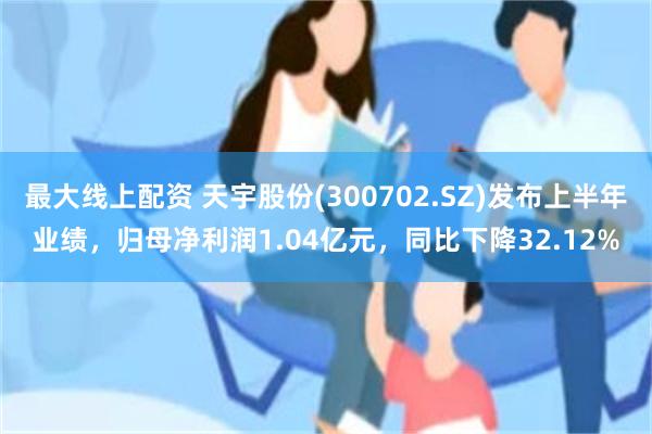 最大线上配资 天宇股份(300702.SZ)发布上半年业绩，归母净利润1.04亿元，同比下降32.12%