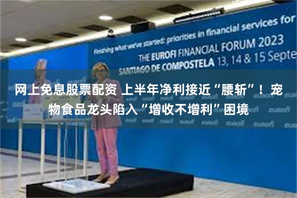网上免息股票配资 上半年净利接近“腰斩”！宠物食品龙头陷入“增收不增利”困境