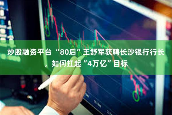 炒股融资平台 “80后”王舒军获聘长沙银行行长，如何扛起“4万亿”目标