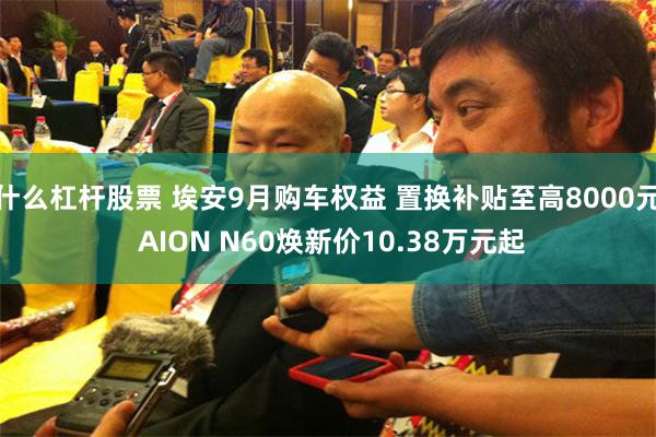 什么杠杆股票 埃安9月购车权益 置换补贴至高8000元 AION N60焕新价10.38万元起