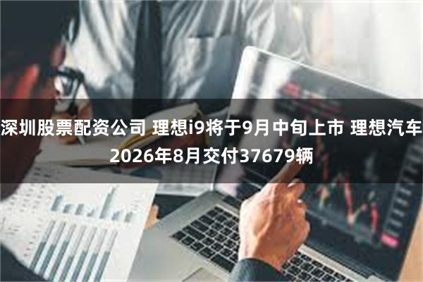 深圳股票配资公司 理想i9将于9月中旬上市 理想汽车2026年8月交付37679辆