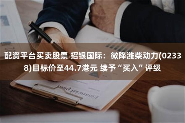 配资平台买卖股票 招银国际：微降潍柴动力(02338)目标价至44.7港元 续予“买入”评级
