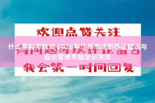 什么是股市融资 2026年广州市地图基础知识与规范管理专题培训完成