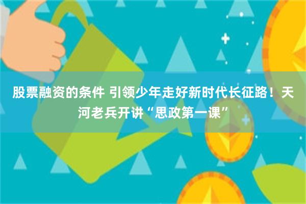 股票融资的条件 引领少年走好新时代长征路！天河老兵开讲“思政第一课”