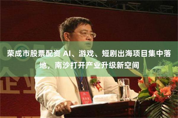 荣成市股票配资 AI、游戏、短剧出海项目集中落地，南沙打开产业升级新空间