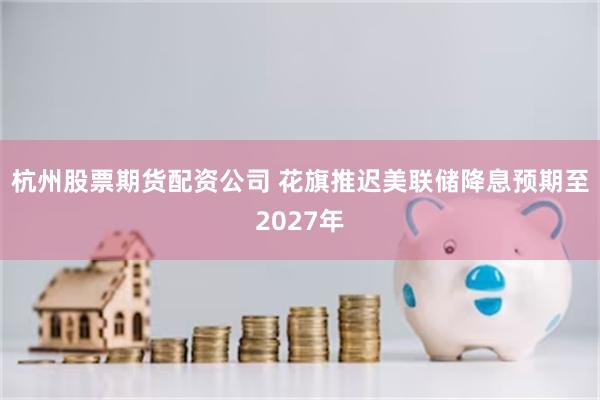 杭州股票期货配资公司 花旗推迟美联储降息预期至2027年