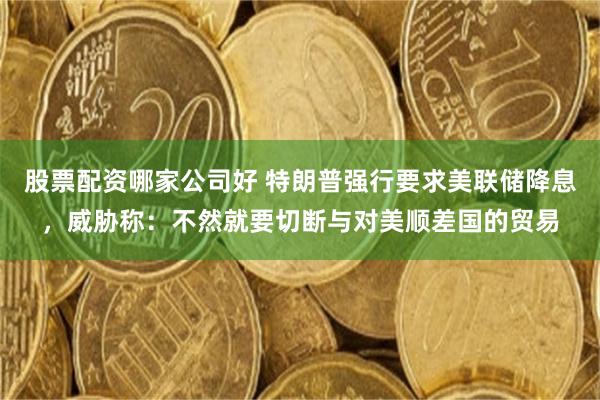 股票配资哪家公司好 特朗普强行要求美联储降息，威胁称：不然就要切断与对美顺差国的贸易