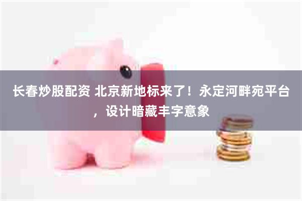 长春炒股配资 北京新地标来了！永定河畔宛平台，设计暗藏丰字意象