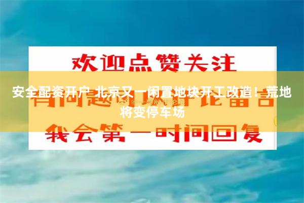 安全配资开户 北京又一闲置地块开工改造！荒地将变停车场