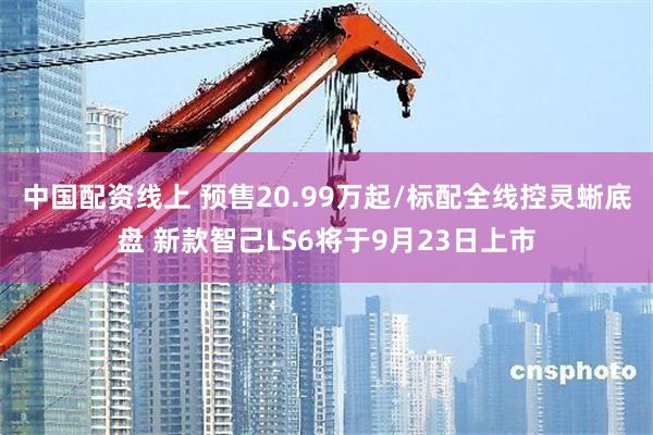 中国配资线上 预售20.99万起/标配全线控灵蜥底盘 新款智己LS6将于9月23日上市