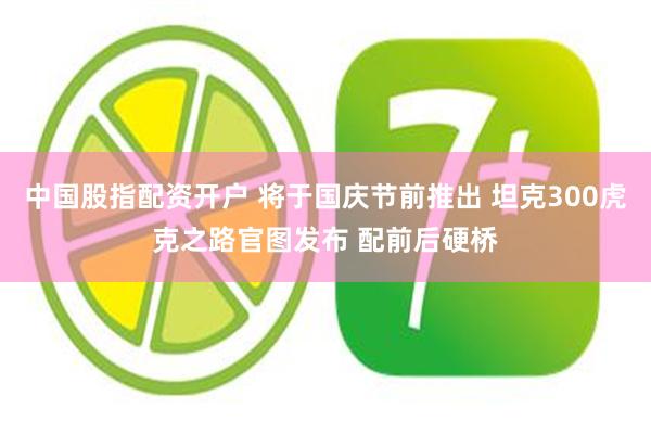 中国股指配资开户 将于国庆节前推出 坦克300虎克之路官图发布 配前后硬桥