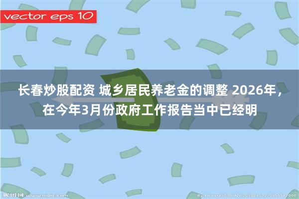 长春炒股配资 城乡居民养老金的调整 2026年，在今年3月份政府工作报告当中已经明