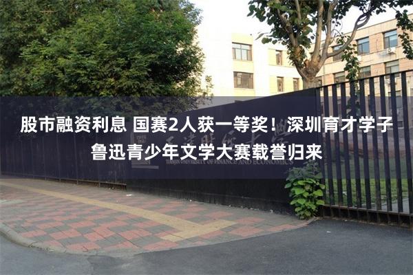 股市融资利息 国赛2人获一等奖！深圳育才学子鲁迅青少年文学大赛载誉归来