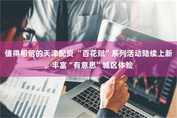 值得相信的天津配资 “百花赋”系列活动陆续上新,丰富“有意思”城区体验