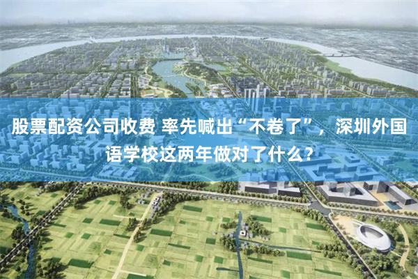 股票配资公司收费 率先喊出“不卷了”,深圳外国语学校这两年做对了什么?