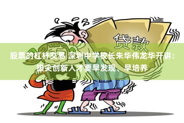 股票的杠杆交易 深圳中学校长朱华伟龙华开讲：拔尖创新人才要早发现、早培养