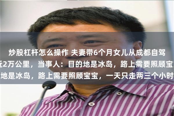炒股杠杆怎么操作 夫妻带6个月女儿从成都自驾抵达巴黎，75天行驶近2万公里，当事人：目的地是冰岛，路上需要照顾宝宝，一天只走两三个小时