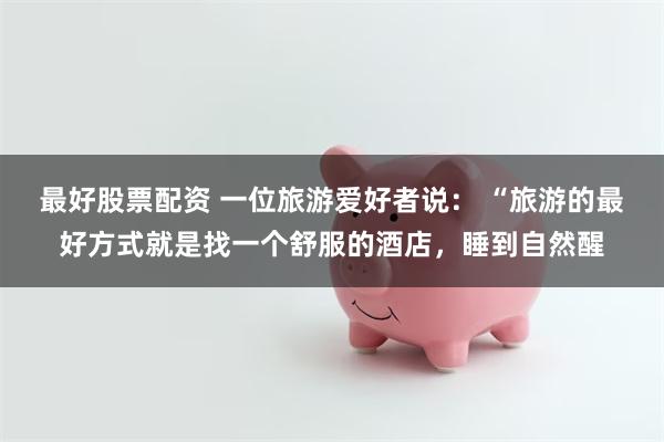 最好股票配资 一位旅游爱好者说： “旅游的最好方式就是找一个舒服的酒店，睡到自然醒