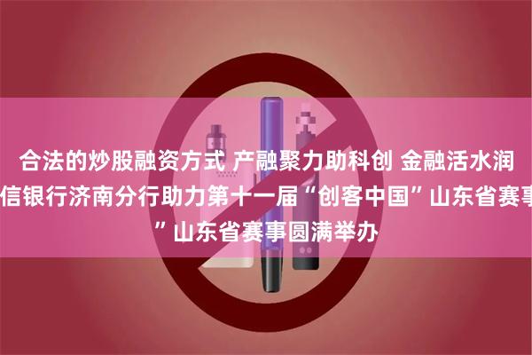 合法的炒股融资方式 产融聚力助科创 金融活水润企业——中信银行济南分行助力第十一届“创客中国”山东省赛事圆满举办