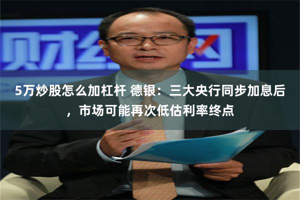 5万炒股怎么加杠杆 德银：三大央行同步加息后，市场可能再次低估利率终点