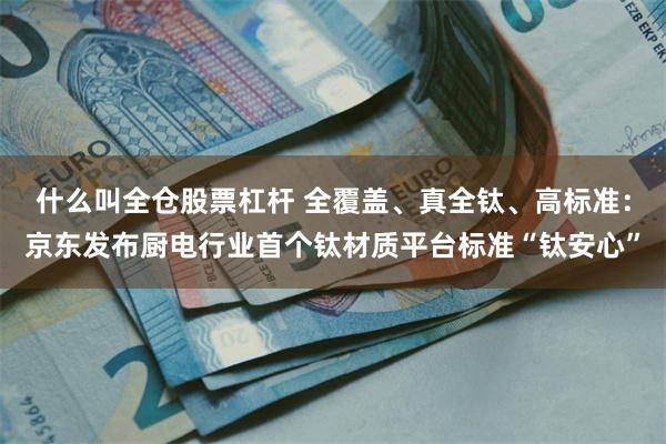 什么叫全仓股票杠杆 全覆盖、真全钛、高标准：京东发布厨电行业首个钛材质平台标准“钛安心”