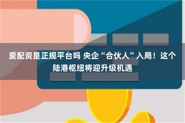 爱配资是正规平台吗 央企“合伙人”入局！这个陆港枢纽将迎升级机遇