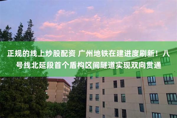 正规的线上炒股配资 广州地铁在建进度刷新！八号线北延段首个盾构区间隧道实现双向贯通