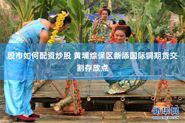 股市如何配资炒股 黄埔综保区新添国际铜期货交割存放点