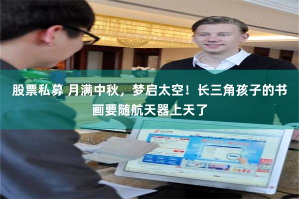 股票私募 月满中秋，梦启太空！长三角孩子的书画要随航天器上天了